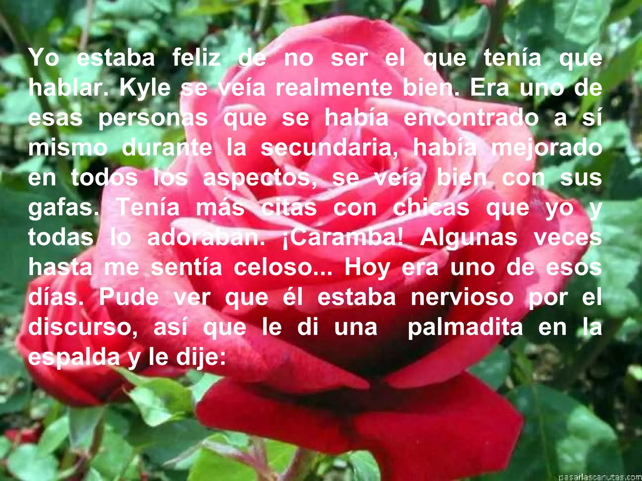 Yo estaba feliz de no ser el que tenía que
hablar. Kyle se veía realmente bien. Era uno de
esas personas que se había encontrado a sí
mismo durante la secundaria, había mejorado
en todos los aspectos, se veía bien con sus
gafas. Tenía más citas con chicas que yo y
todas lo adoraban. ¡Caramba! Algunas veces
hasta me sentía celoso... Hoy era uno de esos
días. Pude ver que él estaba nervioso por el
discurso, así que le di una palmadita en la
espalda y le dije:
 