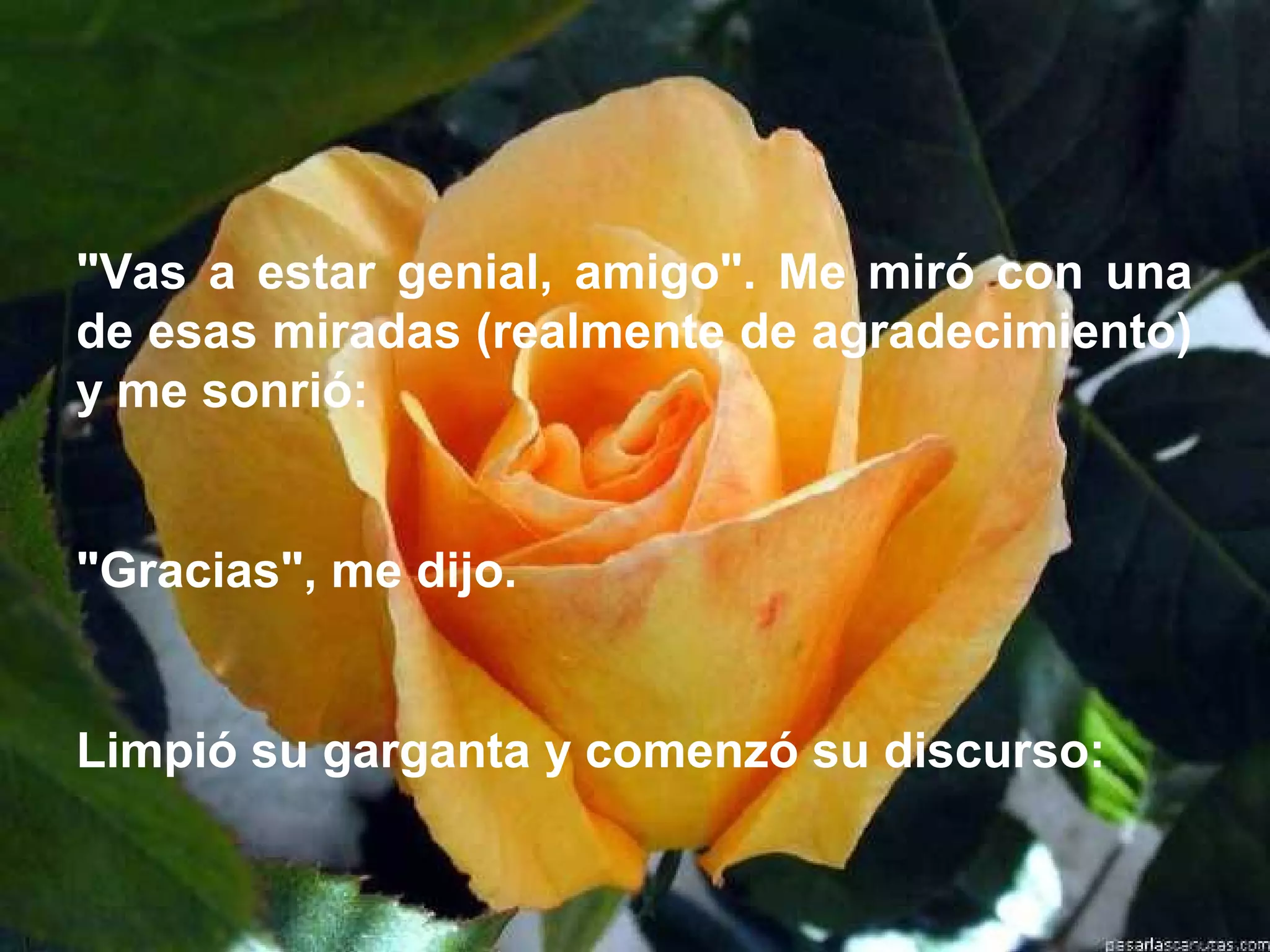 "Vas a estar genial, amigo". Me miró con una
de esas miradas (realmente de agradecimiento)
y me sonrió:


"Gracias", me dijo.


Limpió su garganta y comenzó su discurso:
 