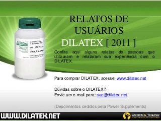 RELATOS DE
     USUÁRIOS
   DILATEX [ 2011 ]
Confira aqui alguns relatos de pessoas que
utilizaram e relataram sua experiência com o
DILATEX.


Para comprar DILATEX, acesse: www.dilatex.net

Dúvidas sobre o DILATEX?
Envie um e-mail para: sac@dilatex.net

(Depoimentos cedidos pela Power Supplements)
 