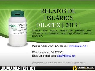 RELATOS DE
     USUÁRIOS
   DILATEX [ 2013 ]
Confira aqui alguns relatos de pessoas que
utilizaram e relataram sua experiência com o
DILATEX.


Para comprar DILATEX, acesse: www.dilatex.net

Dúvidas sobre o DILATEX?
Envie um e-mail para: sac@dilatex.net

(Depoimentos cedidos pela Power Supplements)
 