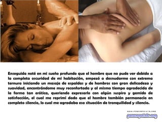 Enseguida noté en mi sueño profundo que el hombre que no pude ver debido a
la completa oscuridad de mi habitación, empezó a desnudarme con extrema
ternura iniciando un masaje de espaldas y de hombros con gran delicadeza y
suavidad, encontrándome muy reconfortada y al mismo tiempo agradecida de
la forma tan erótica, queriendo expresarlo con algún suspiro y gemido de
satisfacción, el cual me reprimí dado que el hombre también permanecía en
completo silencio, lo cual me agradaba esa situación de tranquilidad y silencio.
 