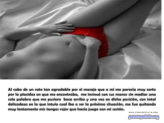 Al cabo de un rato tan agradable por el masaje que a mí me parecía muy corto
por la placidez en que me encontraba, me insinuó con sus manos sin mediar una
sola palabra que me pusiera boca arriba y una vez en dicha posición, con total
delicadeza en la que intuía cual iba a ser la próxima situación, me fue quitando
muy lentamente mis tangas rojos que hacía juego con mi sostén.
 