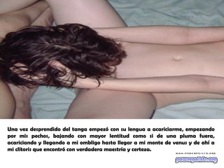 Una vez desprendido del tanga empezó con su lengua a acariciarme, empezando
por mis pechos, bajando con mayor lentitud como si de una pluma fuera,
acariciando y llegando a mi ombligo hasta llegar a mi monte de venus y de ahí a
mi clítoris que encontró con verdadera maestría y certeza.
 