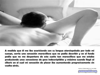 A medida que él me iba acariciando con su lengua aterciopelada por todo mi
cuerpo, corría una sensación maravillosa que no podía describir y en el fondo
pedía que no me despertara de este sueño tan maravilloso que me estaba
produciendo unas sensaciones de goce indescriptibles y máxime cuando llegó al
clítoris en el cual mi sensación de placer iba aumentando progresivamente sin
vuelta atrás.
 
