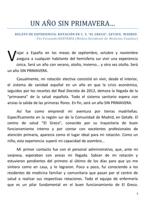 1 
UN AÑO SIN PRIMAVERA… 
R ELATO DE EXPER I ENCI A: R OTACI ÓN EN C. S. “EL GR ECO”, GETAFE. MADR ID. 
Por Fernando RENTERÍA (Médico Residente de Medicina Familiar) 
iajar a España en los meses de septiembre, octubre y noviembre 
asegura a cualquier habitante del hemisferio sur vivir una experiencia 
única. Será un año con verano, otoño, invierno… y otra vez otoño. Será 
V 
un año SIN PRIMAVERA. 
Casualmente, mi rotación electiva consistió en vivir, desde el interior, 
el sistema de sanidad español en un año en que la crisis económica, 
seguidos por los recortes del Real Decreto de 2012, demora la llegada de la 
“primavera” de la salud española. Todo el sistema sanitario espera con 
ansias la salida de las primeras flores. En fin, será un año SIN PRIMAVERA. 
Así fue como emprendí mi aventura por tierras madrileñas. 
Específicamente en la región sur de la Comunidad de Madrid, en Getafe. El 
centro de salud “El Greco”, conocido por su trayectoria de buen 
funcionamiento interno y por contar con excelentes profesionales de 
atención primaria, aparecía como el lugar ideal para mi rotación. Como un 
niño, esta experiencia superó mi capacidad de asombro… 
Mi primer contacto fue con el personal administrativo, que, ante mi 
sorpresa, esperaban con ansias mi llegada. Sabían de mi rotación y 
estuvieron pendientes del primero al último de los días para que yo me 
sintiera como en casa, y lo lograron. Poco a poco, fui conociendo a los 
residentes de medicina familiar y comunitaria que pasan por el centro de 
salud a realizar sus respectivas rotaciones. Todo el equipo de enfermería 
que es un pilar fundamental en el buen funcionamiento de El Greco. 
 