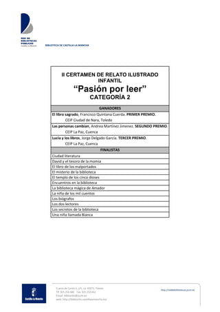 BIBLIOTECA DE CASTILLA-LA MANCHA
Cuesta de Carlos V, s/n, cp: 45071, Toledo
Tlf: 925 256 680 Fax: 925 253 642
Email: biblioclm@jccm.es
web: http://biblioclm.castillalamancha.es/
II CERTAMEN DE RELATO ILUSTRADO
INFANTIL
“Pasión por leer”
CATEGORÍA 2
GANADORES
El libro sagrado, Francisco Quintana Cuerda. PRIMER PREMIO.
CEIP Ciudad de Nara, Toledo
Las personas cambian, Andrea Martínez Jimenez. SEGUNDO PREMIO.
CEIP La Paz, Cuenca
Lucía y los libros, Jorge Delgado García. TERCER PREMIO.
CEIP La Paz, Cuenca
FINALISTAS
Ciudad literatura
David y el tesoro de la momia
El libro de los malportados
El misterio de la biblioteca
El templo de los cinco dioses
Encuentros en la biblioteca
La biblioteca mágica de Amador
La niña de los mil cuentos
Los biógrafos
Los dos lectores
Los secretos de la biblioteca
Una niña llamada Bianca
 