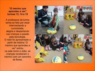 “ O menino que aprendeu a ver” turmas 13, 14 e 15 A professora da turma sente-se feliz por estar intermediando a curiosidade, alegria e despertando nas crianças a paixão pela tecnologia. O robô foi apresentado a partir da história “O menino que aprendeu a ver” entrou na sala como o João, as crianças receberam o menino com um caminho de flores, 