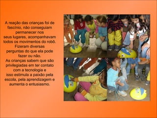 A reação das crianças foi de fascínio, não conseguiam permanecer nos seus lugares, acompanhavam todos os movimentos do robô. Fizeram diversas perguntas do que ela pode fazer ou não. As crianças sabem que são privilegiadas em ter contato com a tecnologia e isso estimula a paixão pela escola, pela aprendizagem e aumenta o entusiasmo. 