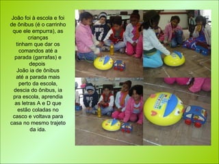 João foi à escola e foi de ônibus (é o carrinho que ele empurra), as crianças tinham que dar os comandos até a parada (garrafas) e depois  João ia de ônibus até a parada mais perto da escola, descia do ônibus, ia pra escola, aprendia as letras A e D que estão coladas no casco e voltava para casa no mesmo trajeto da ida. 