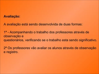 Avaliação: A avaliação está sendo desenvolvida de duas formas: 1ª - Acompanhando o trabalho dos professores através de observação e questionários, verificando se o trabalho esta sendo significativo. 2ª Os professores vão avaliar os alunos através de observação  e registro. 