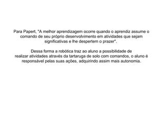 Para Papert, "A melhor aprendizagem ocorre quando o aprendiz assume o comando de seu próprio desenvolvimento em atividades que sejam significativas e lhe despertem o prazer".  Dessa forma a robótica traz ao aluno a possibilidade de realizar atividades através da tartaruga de solo com comandos, o aluno é responsável pelas suas ações, adquirindo assim mais autonomia. 
