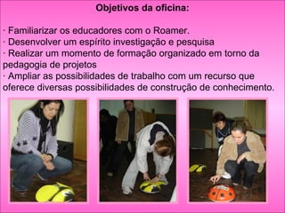 Objetivos da oficina: · Familiarizar os educadores com o Roamer. · Desenvolver um espírito investigação e pesquisa · Realizar um momento de formação organizado em torno da pedagogia de projetos · Ampliar as possibilidades de trabalho com um recurso que oferece diversas possibilidades de construção de conhecimento. 