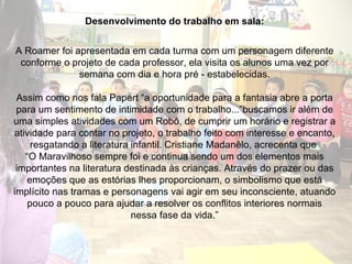 Desenvolvimento do trabalho em sala: A Roamer foi apresentada em cada turma com um personagem diferente conforme o projeto de cada professor, ela visita os alunos uma vez por semana com dia e hora pré - estabelecidas. Assim como nos fala Papert “a oportunidade para a fantasia abre a porta para um sentimento de intimidade com o trabalho...”buscamos ir além de uma simples atividades com um Robô, de cumprir um horário e registrar a atividade para contar no projeto, o trabalho feito com interesse e encanto, resgatando a literatura infantil. Cristiane Madanêlo, acrecenta que  “ O Maravilhoso sempre foi e continua sendo um dos elementos mais importantes na literatura destinada às crianças. Através do prazer ou das emoções que as estórias lhes proporcionam, o simbolismo que está implícito nas tramas e personagens vai agir em seu inconsciente, atuando pouco a pouco para ajudar a resolver os conflitos interiores normais nessa fase da vida.” 
