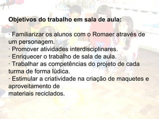 Objetivos do trabalho em sala de aula: · Familiarizar os alunos com o Romaer através de um personagem. · Promover atividades interdisciplinares. · Enriquecer o trabalho de sala de aula. · Trabalhar as competências do projeto de cada turma de forma lúdica. · Estimular a criatividade na criação de maquetes e aproveitamento de materiais reciclados. 