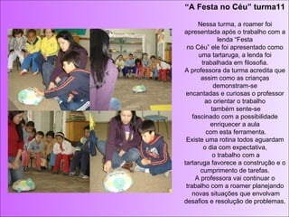 “ A Festa no Céu” turma11 Nessa turma, a roamer foi apresentada após o trabalho com a lenda “Festa no Céu” ele foi apresentado como uma tartaruga, a lenda foi trabalhada em filosofia. A professora da turma acredita que assim como as crianças demonstram-se encantadas e curiosas o professor ao orientar o trabalho  também sente-se fascinado com a possibilidade enriquecer a aula  com esta ferramenta. Existe uma rotina todos aguardam o dia com expectativa,  o trabalho com a tartaruga favorece a construção e o cumprimento de tarefas. A professora vai continuar o trabalho com a roamer planejando novas situações que envolvam desafios e resolução de problemas. 