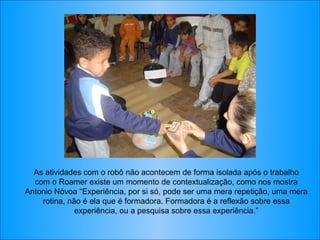 As atividades com o robô não acontecem de forma isolada após o trabalho com o Roamer existe um momento de contextualização, como nos mostra Antonio Nóvoa “Experiência, por si só, pode ser uma mera repetição, uma mera rotina, não é ela que é formadora. Formadora é a reflexão sobre essa experiência, ou a pesquisa sobre essa experiência.” 