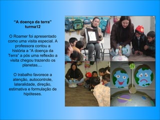 “ A doença da terra” turma12 O Roamer foi apresentado como uma visita especial. A professora contou a história a “A doença da Terra” a pós uma reflexão a visita chegou trazendo os planetas....  O trabalho favorece a atenção, autocontrole, lateralidade, direção, estimativa e formulação de hipóteses. 