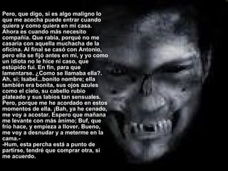 Pero, que digo, si es algo maligno lo que me acecha puede entrar cuando quiera y como quiera en mi casa. Ahora es cuando más necesito compañía. Que rabia, porqué no me casaría con aquella muchacha de la oficina. Al final se casó con Antonio, pero ella se fijó antes en mi, y yo como un idiota no le hice ni caso, que estúpido fui. En fin, para que lamentarse. ¿Como se llamaba ella?. Ah, si; Isabel...bonito nombre; ella también era bonita, sus ojos azules como el cielo, su cabello rubio plateado y sus labios tan sensuales. Pero, porque me he acordado en estos momentos de ella. ¡Bah, ya he cenado, me voy a acostar. Espero que mañana me levante con más ánimo; Buf, que frío hace, y empieza a llover. Bueno, me voy a desnudar y a meterme en la cama.- -Hum, esta percha está a punto de partirse, tendré que comprar otra, si me acuerdo.  Pero, que digo, si es algo maligno lo que me acecha puede entrar cuando quiera y como quiera en mi casa. Ahora es cuando más necesito compañía. Que rabia, porqué no me casaría con aquella muchacha de la oficina. Al final se casó con Antonio, pero ella se fijó antes en mi, y yo como un idiota no le hice ni caso, que estúpido fui. En fin, para que lamentarse. ¿Como se llamaba ella?. Ah, si; Isabel...bonito nombre; ella también era bonita, sus ojos azules como el cielo, su cabello rubio plateado y sus labios tan sensuales. Pero, porque me he acordado en estos momentos de ella. ¡Bah, ya he cenado, me voy a acostar. Espero que mañana me levante con más ánimo; Buf, que frío hace, y empieza a llover. Bueno, me voy a desnudar y a meterme en la cama.- -Hum, esta percha está a punto de partirse, tendré que comprar otra, si me acuerdo. 
