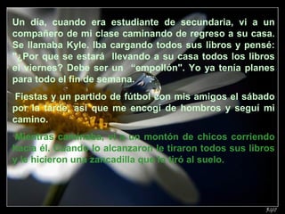 Un día, cuando era estudiante de secundaria, vi a un
compañero de mi clase caminando de regreso a su casa.
Se llamaba Kyle. Iba cargando todos sus libros y pensé:
"¿Por que se estará llevando a su casa todos los libros
el viernes? Debe ser un “empollón". Yo ya tenía planes
para todo el fin de semana.
Fiestas y un partido de fútbol con mis amigos el sábado
por la tarde, así que me encogí de hombros y seguí mi
camino.
Mientras caminaba, vi a un montón de chicos corriendo
hacia él. Cuando lo alcanzaron le tiraron todos sus libros
y le hicieron una zancadilla que lo tiró al suelo.
 