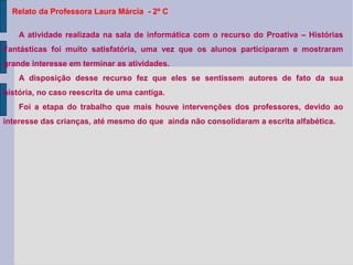Relato da Professora Laura Márcia - 2º C
A atividade realizada na sala de informática com o recurso do Proativa – Histórias
Fantásticas foi muito satisfatória, uma vez que os alunos participaram e mostraram
grande interesse em terminar as atividades.
A disposição desse recurso fez que eles se sentissem autores de fato da sua
história, no caso reescrita de uma cantiga.
Foi a etapa do trabalho que mais houve intervenções dos professores, devido ao
interesse das crianças, até mesmo do que ainda não consolidaram a escrita alfabética.
 