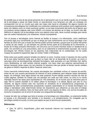 Estúpida y sensual tecnología
Ana Zamora
Es posible que yo sea de las pocas personas de mi generación que no se siente a gusto con el manejo
de la tecnología a pesar de haber tenido un acercamiento muy temprano con ella, sin embargo me
correspondió vivir en un mundo que cada vez migra más hacia la virtualidad. De alguna manera las
innovaciones tecnológicas han modificado mis conductas cotidianas tanto positiva como negativamente,
tanto mis hábitos como mi modo escritural cambió, no se trata únicamente del hecho de la fijación que
me produce revisar páginas web como 9GAG o el número de lectores de mi blog, va mucho más allá.
Definiría mi relación con la tecnología como una relación amor-odio, tiene muchas ventajas pero siento
que me vuelve improductiva y en ocasiones, incluso incompetente.
Con el acceso a tecnologías como internet se facilita el acceso a la información, como melómana
encuentro esto muy conveniente ya que no tengo por qué conformarme con la música que llega a las
tiendas de CD’S sino que a través de internet puedo conocer bandas y grupos que no podría frecuentar
a través de otro medio. La red también me permite formar parte de la Sociedad de la información, a
través de mi blog comparto información, me comunico con el mundo mientras recibo un feedback de su
parte, me convierto en una prosumidora, pero no es solamente lo anteriormente expuesto, las nuevas
tecnologías han influido incluso en los aspectos más irrelevantes de mi cotidianidad, me he vuelto
incapaz de quedarme esperando algo sin revisar Twitter o Whatsapp.
Estos actos que pueden parecer simples me aterran un poco, muchas veces ni siquiera me doy cuenta
de lo que estoy haciendo hasta que ya llevo un buen rato en el desarrollo de la acción, es como si
estuviese ebria de tecnología.Esta ebriedad tecnológica, está asociada a lo que Nicholas Carr define
como Multitasking, en este sentido internet engaña, nos hace creer que estamos aprovechando el
tiempo haciendo varias cosas a la vez mientras no hacemos más que perder el tiempo viendo carteles
de gatos en 9GAG o leyendo el último Tweet de Jared Leto.
Como mencioné anteriormente, las nuevas tecnologías han cambiado incluso mi manera de escribir,
antes de ser una usuaria permanente de internet no tenía problemas para redactar textos demasiado
largos, sin embargo, hace algún tiempo me está costando mucho trabajo construir escritos de más de
cuatro páginas, también he notado que mis párrafos son cada vez más cortos, es como si mi mente
intentase resumir las ideas para expresarlas en 140 caracteres. En el mundo que se vislumbra para el
siglo XXI te vuelves obsoleto si no sabes utilizar la tecnología o si utilizas alguna que sea no muy
reciente, de alguna manera esto nos convierte en cómplices de la obsolescencia programada, la
necesidad de estar constantemente actualizando nuestras capacidades en el manejo tecnológico nos
obliga a reemplazar cada determinado tiempo los dispositivos que utilizamos ya sea para el trabajo
como para la vida cotidiana. Esto me hace sentir como una especie de títere, nos vemos envueltos en
consumo innecesario con el único fin de estar a la vanguardia tecnológica.
A pesar de esto, las ventajas que tiene el acceso a la tecnología son indiscutibles, no solamente facilita
el acceso a la información sino también a la diversión y el entretenimiento. Es innegable que la
tecnología cambió el mundo, lo único que espero es que no termine por esclavizarlo.
Referencias:
Carr, N. (2011). Superficiales ¿Qué está haciendo Internet con nuestras mentes?. Ciudad:
Taurus.
 