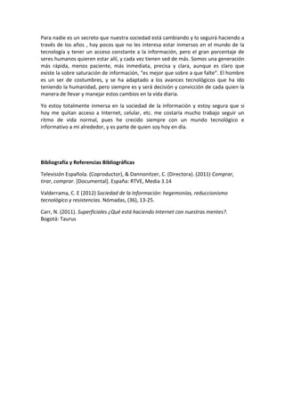 Para nadie es un secreto que nuestra sociedad está cambiando y lo seguirá haciendo a
través de los años , hay pocos que no les interesa estar inmersos en el mundo de la
tecnología y tener un acceso constante a la información, pero el gran porcentaje de
seres humanos quieren estar allí, y cada vez tienen sed de más. Somos una generación
más rápida, menos paciente, más inmediata, precisa y clara, aunque es claro que
existe la sobre saturación de información, “es mejor que sobre a que falte”. El hombre
es un ser de costumbres, y se ha adaptado a los avances tecnológicos que ha ido
teniendo la humanidad, pero siempre es y será decisión y convicción de cada quien la
manera de llevar y manejar estos cambios en la vida diaria.
Yo estoy totalmente inmersa en la sociedad de la información y estoy segura que si
hoy me quitan acceso a Internet, celular, etc. me costaría mucho trabajo seguir un
ritmo de vida normal, pues he crecido siempre con un mundo tecnológico e
informativo a mi alrededor, y es parte de quien soy hoy en día.
Bibliografía y Referencias Bibliográficas
Televisión Española. (Coproductor), & Dannonitzer, C. (Directora). (2011) Comprar,
tirar, comprar. [Documental]. España: RTVE, Media 3.14
Valderrama, C. E (2012) Sociedad de la Información: hegemonías, reduccionismo
tecnológico y resistencias. Nómadas, (36), 13-25.
Carr, N. (2011). Superficiales ¿Qué está haciendo Internet con nuestras mentes?.
Bogotá: Taurus
 