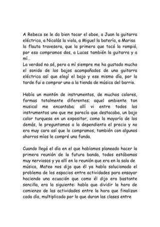 A Rebeca se le da bien tocar el oboe, a Juan la guitarra
eléctrica, a Nicolás la viola, a Miguel la batería, a Marisa
la flauta travesera, que la primera que tocó la rompió,
por eso compramos dos, a Lucas también la guitarra y a
mí…
La verdad no sé, pero a mí siempre me ha gustado mucho
el sonido de los bajos acompañados de una guitarra
eléctrica así que elegí el bajo y ese mismo día, por la
tarde fui a comprar uno a la tienda de música del barrio.
Había un montón de instrumentos, de muchos colores,
formas totalmente diferentes; aquel ambiente tan
musical me encantaba; allí vi entre todos los
instrumentos uno que me parecía que destacaba, un bajo
color turquesa en un expositor, como la mayoría de los
demás, le preguntamos a la dependienta el precio y no
era muy caro así que lo compramos, también con algunos
ahorros míos le compré una funda.
Cuando llegó el día en el que habíamos planeado hacer la
primera reunión de la futura banda, todos estábamos
muy nerviosos y ya allí en la reunión que era en la sala de
música, Mateo nos dijo que él ya había solucionado el
problema de los espacios entre actividades para ensayar
haciendo una ecuación que como él dijo era bastante
sencilla, era la siguiente: había que dividir la hora de
comienzo de las actividades entre la hora que finalizan
cada día, multiplicado por lo que duran las clases entre
 