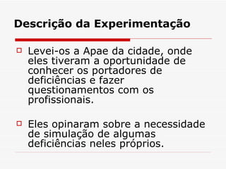 Descrição da Experimentação Levei-os a Apae da cidade, onde eles tiveram a oportunidade de conhecer os portadores de deficiências e fazer questionamentos com os profissionais. Eles opinaram sobre a necessidade de simulação de algumas deficiências neles próprios. 