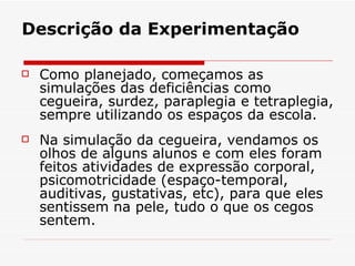 Descrição da Experimentação Como planejado, começamos as simulações das deficiências como cegueira, surdez, paraplegia e tetraplegia, sempre utilizando os espaços da escola.  Na simulação da cegueira, vendamos os olhos de alguns alunos e com eles foram feitos atividades de expressão corporal, psicomotricidade (espaço-temporal, auditivas, gustativas, etc), para que eles sentissem na pele, tudo o que os cegos sentem. 