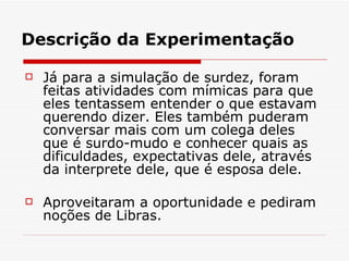 Descrição da Experimentação Já para a simulação de surdez, foram feitas atividades com mímicas para que eles tentassem entender o que estavam querendo dizer. Eles também puderam conversar mais com um colega deles que é surdo-mudo e conhecer quais as dificuldades, expectativas dele, através da interprete dele, que é esposa dele. Aproveitaram a oportunidade e pediram noções de Libras. 