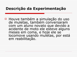 Descrição da Experimentação Houve também a simulação do uso de muletas, também conversaram com um aluno novato que devido a acidente de moto ele esteve alguns meses em coma, e hoje ele se locomove usando muletas, por está em reabilitação. 