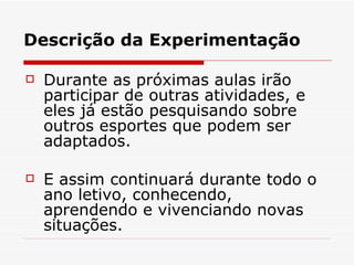 Descrição da Experimentação Durante as próximas aulas irão participar de outras atividades, e eles já estão pesquisando sobre outros esportes que podem ser adaptados.  E assim continuará durante todo o ano letivo, conhecendo, aprendendo e vivenciando novas situações. 