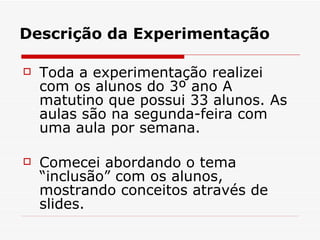 Descrição da Experimentação Toda a experimentação realizei com os alunos do 3º ano A matutino que possui 33 alunos. As aulas são na segunda-feira com uma aula por semana. Comecei abordando o tema “inclusão” com os alunos, mostrando conceitos através de slides. 