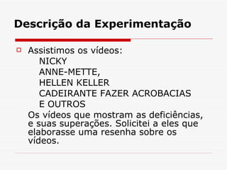 Descrição da Experimentação Assistimos os vídeos:  NICKY  ANNE-METTE, HELLEN KELLER  CADEIRANTE FAZER ACROBACIAS E OUTROS Os vídeos que mostram as deficiências, e suas superações. Solicitei a eles que elaborasse uma resenha sobre os vídeos.  