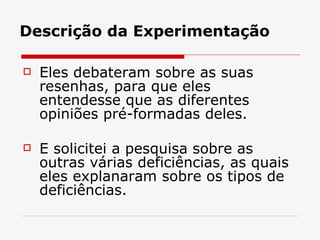 Descrição da Experimentação Eles debateram sobre as suas resenhas, para que eles entendesse que as diferentes opiniões pré-formadas deles.  E solicitei a pesquisa sobre as outras várias deficiências, as quais eles explanaram sobre os tipos de deficiências.  