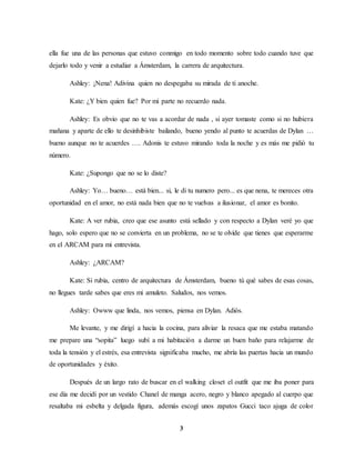 3
ella fue una de las personas que estuvo conmigo en todo momento sobre todo cuando tuve que
dejarlo todo y venir a estudiar a Ámsterdam, la carrera de arquitectura.
Ashley: ¡Nena! Adivina quien no despegaba su mirada de ti anoche.
Kate: ¿Y bien quien fue? Por mi parte no recuerdo nada.
Ashley: Es obvio que no te vas a acordar de nada , si ayer tomaste como si no hubiera
mañana y aparte de ello te desinhibiste bailando, bueno yendo al punto te acuerdas de Dylan …
bueno aunque no te acuerdes …. Adonis te estuvo mirando toda la noche y es más me pidió tu
número.
Kate: ¿Supongo que no se lo diste?
Ashley: Yo… bueno… está bien... si, le di tu numero pero... es que nena, te mereces otra
oportunidad en el amor, no está nada bien que no te vuelvas a ilusionar, el amor es bonito.
Kate: A ver rubia, creo que ese asunto está sellado y con respecto a Dylan veré yo que
hago, solo espero que no se convierta en un problema, no se te olvide que tienes que esperarme
en el ARCAM para mi entrevista.
Ashley: ¿ARCAM?
Kate: Si rubia, centro de arquitectura de Ámsterdam, bueno tú qué sabes de esas cosas,
no llegues tarde sabes que eres mi amuleto. Saludos, nos vemos.
Ashley: Owww que linda, nos vemos, piensa en Dylan. Adiós.
Me levante, y me dirigí a hacia la cocina, para aliviar la resaca que me estaba matando
me prepare una “sopita” luego subí a mi habitación a darme un buen baño para relajarme de
toda la tensión y el estrés, esa entrevista significaba mucho, me abría las puertas hacia un mundo
de oportunidades y éxito.
Después de un largo rato de buscar en el walking closet el outfit que me iba poner para
ese día me decidí por un vestido Chanel de manga acero, negro y blanco apegado al cuerpo que
resaltaba mi esbelta y delgada figura, además escogí unos zapatos Gucci taco ajuga de color
 