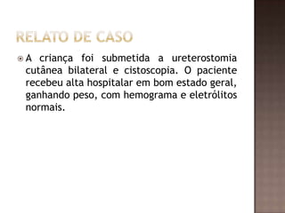 A  criança foi submetida a ureterostomia
 cutânea bilateral e cistoscopia. O paciente
 recebeu alta hospitalar em bom estado geral,
 ganhando peso, com hemograma e eletrólitos
 normais.
 