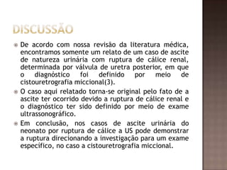    De acordo com nossa revisão da literatura médica,
    encontramos somente um relato de um caso de ascite
    de natureza urinária com ruptura de cálice renal,
    determinada por válvula de uretra posterior, em que
    o    diagnóstico    foi   definido    por   meio   de
    cistouretrografia miccional(3).
   O caso aqui relatado torna-se original pelo fato de a
    ascite ter ocorrido devido a ruptura de cálice renal e
    o diagnóstico ter sido definido por meio de exame
    ultrassonográfico.
   Em conclusão, nos casos de ascite urinária do
    neonato por ruptura de cálice a US pode demonstrar
    a ruptura direcionando a investigação para um exame
    específico, no caso a cistouretrografia miccional.
 