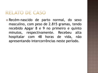  Recém-nascido  de parto normal, do sexo
 masculino, com peso de 2.815 gramas, tendo
 recebido Apgar 8 e 9 no primeiro e quinto
 minutos, respectivamente. Recebeu alta
 hospitalar com 48 horas de vida, não
 apresentando intercorrências neste período.
 
