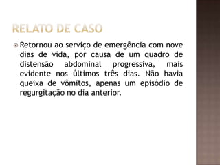  Retornou ao serviço de emergência com nove
 dias de vida, por causa de um quadro de
 distensão abdominal progressiva, mais
 evidente nos últimos três dias. Não havia
 queixa de vômitos, apenas um episódio de
 regurgitação no dia anterior.
 