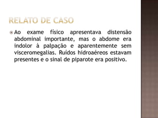  Ao  exame físico apresentava distensão
 abdominal importante, mas o abdome era
 indolor à palpação e aparentemente sem
 visceromegalias. Ruídos hidroaéreos estavam
 presentes e o sinal de piparote era positivo.
 