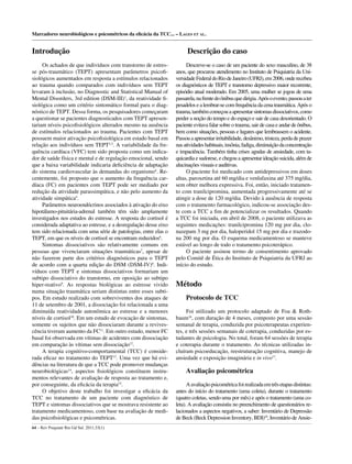 Descrição do caso
Descreve-se o caso de um paciente do sexo masculino, de 38
anos, que procurou atendimento no Instituto de Psiquiatria da Uni-
versidadeFederaldoRiodeJaneiro(UFRJ),em2006,onderecebeu
os diagnósticos de TEPT e transtorno depressivo maior recorrente,
episódio atual moderado. Em 2005, uma mulher se jogou de uma
passarela,nafrentedoônibusquedirigia.Apósoevento,passouater
pesadelosealembrar-secomfrequênciadacenatraumática.Apóso
trauma,tambémcomeçouaapresentarsintomasdissociativos,como
perder a noção do tempo e do espaço e sair de casa desorientado. O
paciente evitava falar sobre o trauma, sair de casa e andar de ônibus,
bem como situações, pessoas e lugares que lembrassem o acidente.
Passouaapresentarirritabilidade,desânimo,tristeza,perdadeprazer
nasatividadeshabituais,insônia,fadiga,diminuiçãodaconcentração
e impaciência. Também tinha crises agudas de ansiedade, com ta-
quicardia e sudorese, e chegou a apresentar ideação suicida, além de
alucinaçõesvisuaiseauditivas.
O paciente foi medicado com antidepressivos em doses
altas, paroxetina até 60 mg/dia e venlafaxina até 375 mg/dia,
sem obter melhora expressiva. Foi, então, iniciado tratamen-
to com tranilcipromina, aumentada progressivamente até se
atingir a dose de 120 mg/dia. Devido à ausência de resposta
com o tratamento farmacológico, indicou-se associação des-
te com a TCC a ﬁm de potencializar os resultados. Quando
a TCC foi iniciada, em abril de 2008, o paciente utilizava as
seguintes medicações: tranilcipromina 120 mg por dia, clo-
nazepam 3 mg por dia, haloperidol 15 mg por dia e trazodo-
na 200 mg por dia. O esquema medicamentoso se manteve
estável ao longo de todo o tratamento psicoterápico.
O paciente assinou termo de consentimento aprovado
pelo Comitê de Ética do Instituto de Psiquiatria da UFRJ ao
início do estudo.
Método
Protocolo de TCC
Foi utilizado um protocolo adaptado de Foa & Roth-
baum16
, com duração de 4 meses, composto por uma sessão
semanal de terapia, conduzida por psicoterapeutas experien-
tes, e três sessões semanais de coterapia, conduzidas por es-
tudantes de psicologia. No total, foram 64 sessões de terapia
e coterapia durante o tratamento. As técnicas utilizadas in-
cluíram psicoeducação, reestruturação cognitiva, manejo de
ansiedade e exposição imaginária e in vivo17
.
Avaliação psicométrica
Aavaliaçãopsicométricafoirealizadaemtrêsetapasdistintas:
antes do início do tratamento (uma coleta), durante o tratamento
(quatro coletas, sendo uma por mês) e após o tratamento (uma co-
leta). A avaliação consistiu no preenchimento de questionários re-
lacionados a aspectos negativos, a saber: Inventário de Depressão
de Beck (Beck Depression Inventory, BDI)18
, Inventário de Ansie-
Marcadores neurobiológicos e psicométricos da eﬁcácia da TCC... – LAGES ET AL.
64 – Rev Psiquiatr Rio Gd Sul. 2011;33(1)
Introdução
Os achados de que indivíduos com transtorno de estres-
se pós-traumático (TEPT) apresentam parâmetros psicoﬁ-
siológicos aumentados em resposta a estímulos relacionados
ao trauma quando comparados com indivíduos sem TEPT
levaram à inclusão, no Diagnostic and Statistical Manual of
Mental Disorders, 3rd edition (DSM-III)1
, da reatividade ﬁ-
siológica como um critério sintomático formal para o diag-
nóstico de TEPT. Dessa forma, os pesquisadores começaram
a questionar se pacientes diagnosticados com TEPT apresen-
tariam níveis psicoﬁsiológicos alterados mesmo na ausência
de estímulos relacionados ao trauma. Pacientes com TEPT
possuem maior ativação psicoﬁsiológica em estado basal em
relação aos indivíduos sem TEPT2,3
. A variabilidade da fre-
quência cardíaca (VFC) tem sido proposta como um indica-
dor de saúde física e mental e de regulação emocional, sendo
que a baixa variabilidade indicaria deﬁciência de adaptação
do sistema cardiovascular às demandas do organismo4
. Re-
centemente, foi proposto que o aumento da frequência car-
díaca (FC) em pacientes com TEPT pode ser mediado por
redução da atividade parassimpática, e não pelo aumento da
atividade simpática5
.
Parâmetros neuroendócrinos associados à ativação do eixo
hipotálamo-pituitária-adrenal também têm sido amplamente
investigados nos estudos do estresse. A resposta do cortisol é
considerada adaptativa ao estresse, e a desregulação desse eixo
tem sido relacionada com uma série de patologias, entre elas o
TEPT, em que os níveis de cortisol se encontram reduzidos6
.
Sintomas dissociativos são relativamente comuns em
pessoas que vivenciaram situações traumáticas7
, apesar de
não fazerem parte dos critérios diagnósticos para o TEPT
de acordo com a quarta edição do DSM (DSM-IV)8
. Indi-
víduos com TEPT e sintomas dissociativos formariam um
subtipo dissociativo do transtorno, em oposição ao subtipo
hiper-reativo9
. As respostas biológicas ao estresse vivido
numa situação traumática seriam distintas entre esses subti-
pos. Em estudo realizado com sobreviventes dos ataques de
11 de setembro de 2001, a dissociação foi relacionada a uma
diminuída reatividade autonômica ao estresse e a menores
níveis de cortisol10
. Em um estudo de evocação de sintomas,
somente os sujeitos que não dissociaram durante a revives-
cência tiveram aumento da FC11
. Em outro estudo, menor FC
basal foi observada em vítimas de acidentes com dissociação
em comparação às vítimas sem dissociação12
.
A terapia cognitivo-comportamental (TCC) é conside-
rada eﬁcaz no tratamento do TEPT13
. Uma vez que há evi-
dências na literatura de que a TCC pode promover mudanças
neurobiológicas14
, aspectos ﬁsiológicos constituem instru-
mentos relevantes de avaliação de resposta ao tratamento e,
por conseguinte, da eﬁcácia da terapia15
.
O objetivo deste trabalho foi investigar a eﬁcácia da
TCC no tratamento de um paciente com diagnóstico de
TEPT e sintomas dissociativos que se mostrava resistente ao
tratamento medicamentoso, com base na avaliação de medi-
das psicoﬁsiológicas e psicométricas.
 