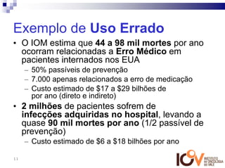 Exemplo de Uso Errado
• O IOM estima que 44 a 98 mil mortes por ano
  ocorram relacionadas a Erro Médico em
  pacientes internados nos EUA
     – 50% passíveis de prevenção
     – 7.000 apenas relacionados a erro de medicação
     – Custo estimado de $17 a $29 bilhões de
       por ano (direto e indireto)
• 2 milhões de pacientes sofrem de
  infecções adquiridas no hospital, levando a
  quase 90 mil mortes por ano (1/2 passível de
  prevenção)
     – Custo estimado de $6 a $18 bilhões por ano

11
 