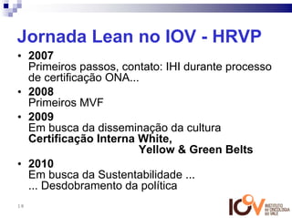 Jornada Lean no IOV - HRVP
• 2007
  Primeiros passos, contato: IHI durante processo
  de certificação ONA...
• 2008
  Primeiros MVF
• 2009
  Em busca da disseminação da cultura
  Certificação Interna White,
                        Yellow & Green Belts
• 2010
  Em busca da Sustentabilidade ...
  ... Desdobramento da política
18
 