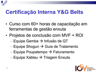 Certificação Interna Y&G Belts

• Curso com 60+ horas de capacitação em
  ferramentas de gestão enxuta
• Projetos de conclusão com MVF + ROI
     – Equipe Gemba   Infusão de QT
     – Equipe Shogun   Guia de Tratamento
     – Equipe Poupatempo    Faturamento
     – Equipe Xablau  Triagem Enxuta

19
 
