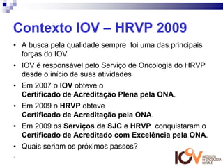Contexto IOV – HRVP 2009
• A busca pela qualidade sempre foi uma das principais
  forças do IOV
• IOV é responsável pelo Serviço de Oncologia do HRVP
  desde o início de suas atividades
• Em 2007 o IOV obteve o
  Certificado de Acreditação Plena pela ONA.
• Em 2009 o HRVP obteve
  Certificado de Acreditação pela ONA.
• Em 2009 os Serviços de SJC e HRVP conquistaram o
  Certificado de Acreditado com Excelência pela ONA.
• Quais seriam os próximos passos?
2
 