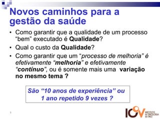 Novos caminhos para a
gestão da saúde
• Como garantir que a qualidade de um processo
  “bem” executado é Qualidade?
• Qual o custo da Qualidade?
• Como garantir que um “processo de melhoria” é
  efetivamente “melhoria” e efetivamente
  “contínuo”, ou é somente mais uma variação
  no mesmo tema ?

      São “10 anos de experiência” ou
          1 ano repetido 9 vezes ?

3
 