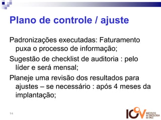 Plano de controle / ajuste
Padronizações executadas: Faturamento
  puxa o processo de informação;
Sugestão de checklist de auditoria : pelo
  líder e será mensal;
Planeje uma revisão dos resultados para
  ajustes – se necessário : após 4 meses da
  implantação;

56
 