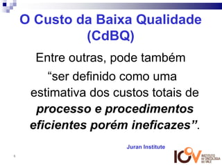 O Custo da Baixa Qualidade
             (CdBQ)
      Entre outras, pode também
         “ser definido como uma
     estimativa dos custos totais de
      processo e procedimentos
     eficientes porém ineficazes”.
                      Juran Institute
6
 