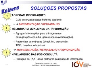 SOLUÇÕES PROPOSTAS
1•       AGREGAR INFORMAÇÕES
          – Guia autorizada segue fluxo do paciente
          –    MOVIMENTAÇÃO / RETRABALHO
2 •      MELHORAR A QUALIDADE DA INFORMAÇÃO
          – Agregar informações para a triagem nas
            entregas pós-consulta (gera muita movimentação)
          – Padronizar as entregas (check list, prescrição,
            TISS, receitas, relatórios)
              MOVIMENTAÇÃO / RETRABALHO / PADRONIZAÇÃO
3
     •   NIVELAMENTO DAS PÓS CONSULTA
          – Redução do TAKT após melhorar qualidade da informação
69                           Certificação Lean do IOV - USO
                          INTERNO - REPRODUÇÃO PROIBIDA
 